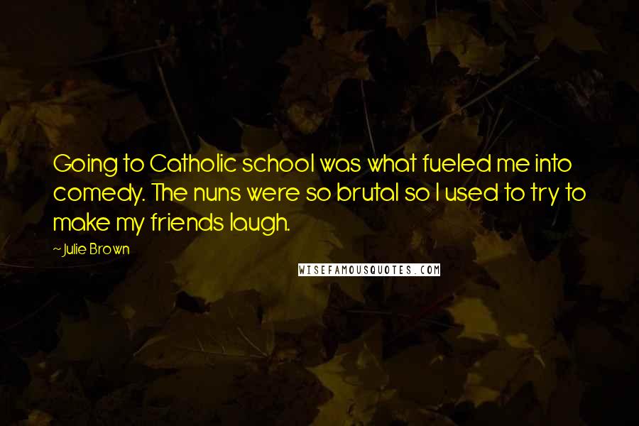 Julie Brown Quotes: Going to Catholic school was what fueled me into comedy. The nuns were so brutal so I used to try to make my friends laugh.