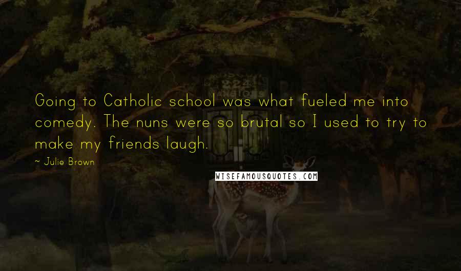 Julie Brown Quotes: Going to Catholic school was what fueled me into comedy. The nuns were so brutal so I used to try to make my friends laugh.