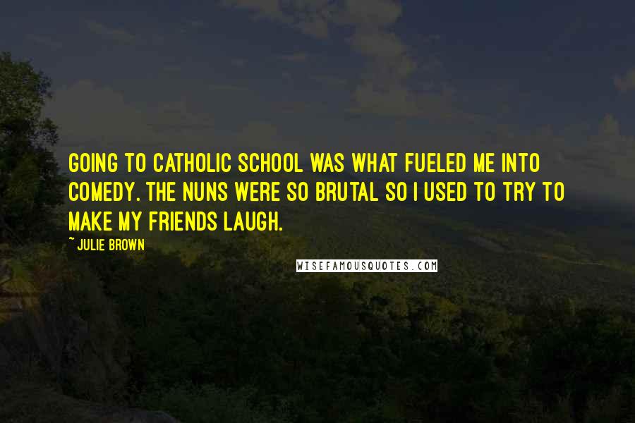 Julie Brown Quotes: Going to Catholic school was what fueled me into comedy. The nuns were so brutal so I used to try to make my friends laugh.