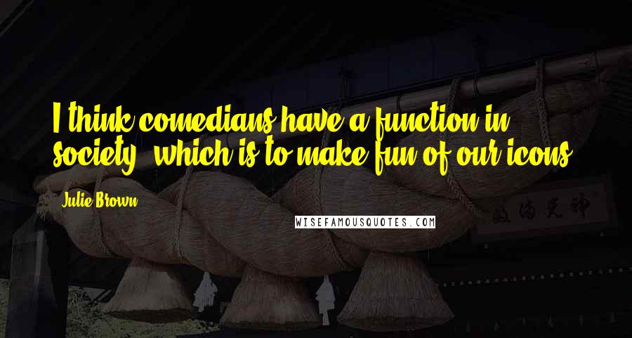 Julie Brown Quotes: I think comedians have a function in society, which is to make fun of our icons.