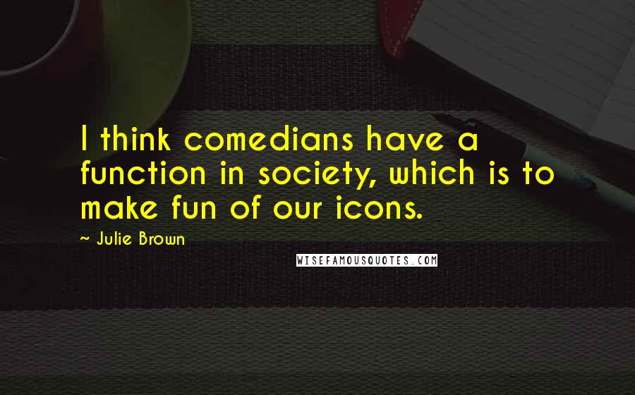 Julie Brown Quotes: I think comedians have a function in society, which is to make fun of our icons.