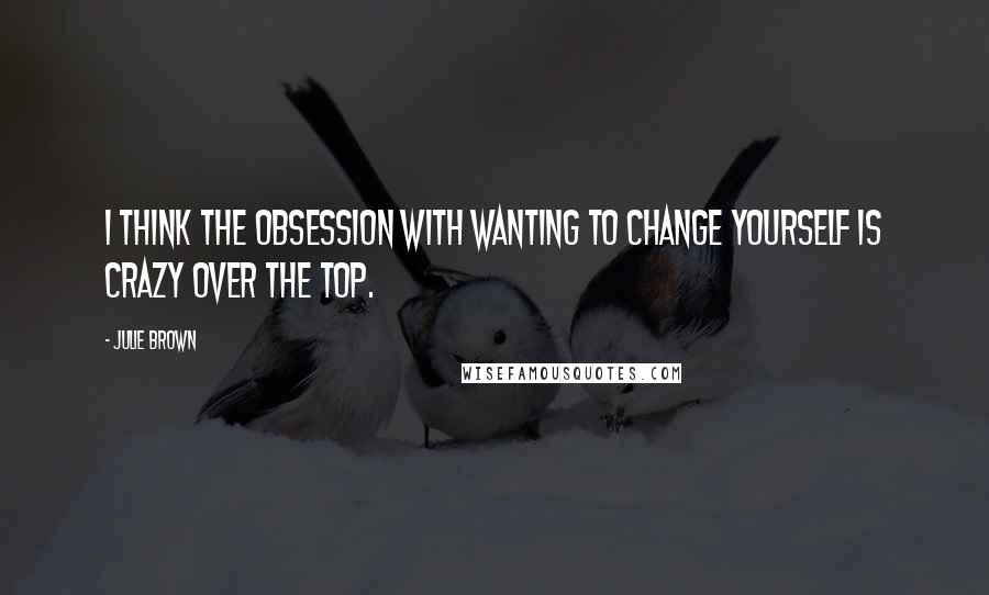 Julie Brown Quotes: I think the obsession with wanting to change yourself is crazy over the top.