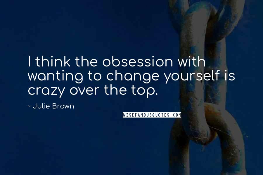 Julie Brown Quotes: I think the obsession with wanting to change yourself is crazy over the top.