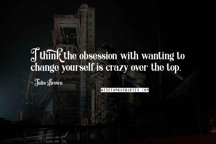 Julie Brown Quotes: I think the obsession with wanting to change yourself is crazy over the top.
