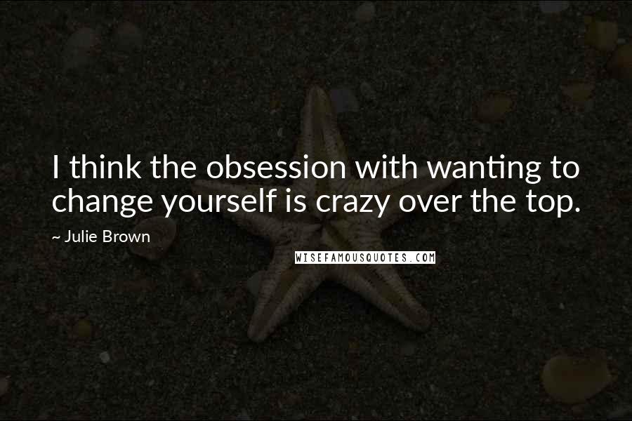 Julie Brown Quotes: I think the obsession with wanting to change yourself is crazy over the top.