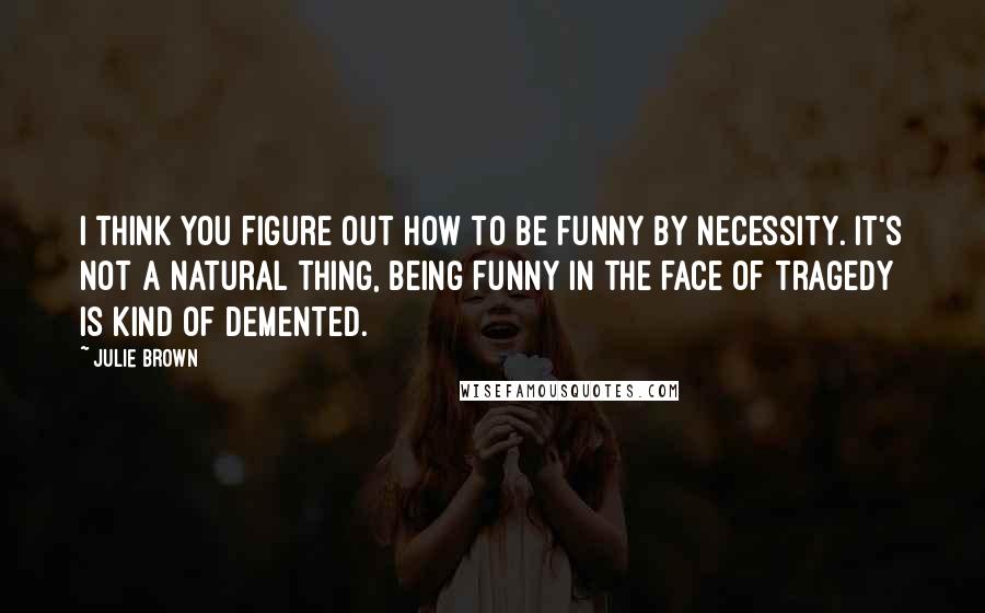 Julie Brown Quotes: I think you figure out how to be funny by necessity. It's not a natural thing, being funny in the face of tragedy is kind of demented.