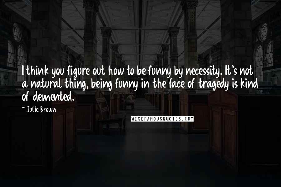 Julie Brown Quotes: I think you figure out how to be funny by necessity. It's not a natural thing, being funny in the face of tragedy is kind of demented.