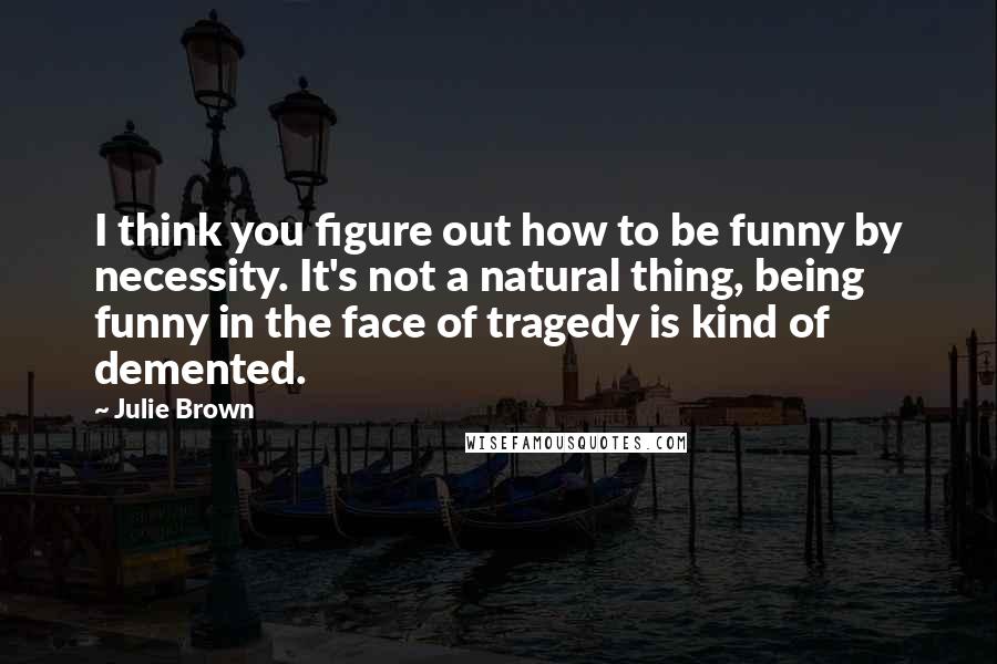 Julie Brown Quotes: I think you figure out how to be funny by necessity. It's not a natural thing, being funny in the face of tragedy is kind of demented.