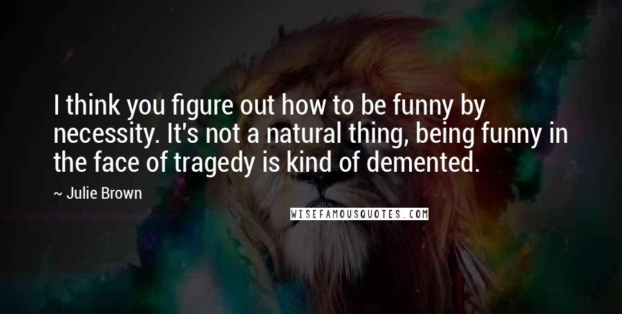 Julie Brown Quotes: I think you figure out how to be funny by necessity. It's not a natural thing, being funny in the face of tragedy is kind of demented.