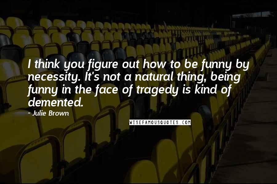 Julie Brown Quotes: I think you figure out how to be funny by necessity. It's not a natural thing, being funny in the face of tragedy is kind of demented.