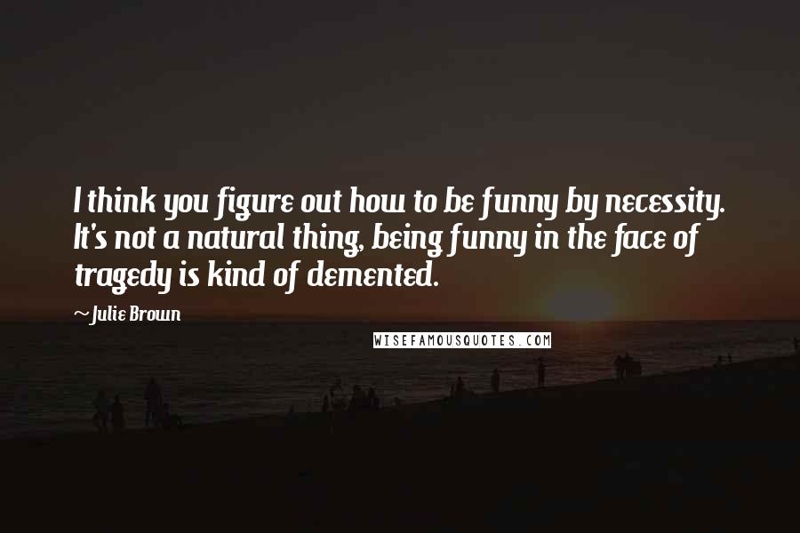 Julie Brown Quotes: I think you figure out how to be funny by necessity. It's not a natural thing, being funny in the face of tragedy is kind of demented.