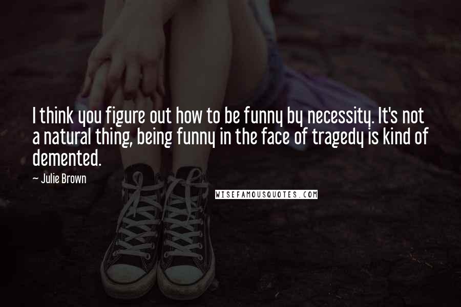 Julie Brown Quotes: I think you figure out how to be funny by necessity. It's not a natural thing, being funny in the face of tragedy is kind of demented.