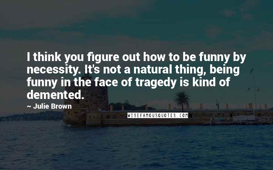 Julie Brown Quotes: I think you figure out how to be funny by necessity. It's not a natural thing, being funny in the face of tragedy is kind of demented.