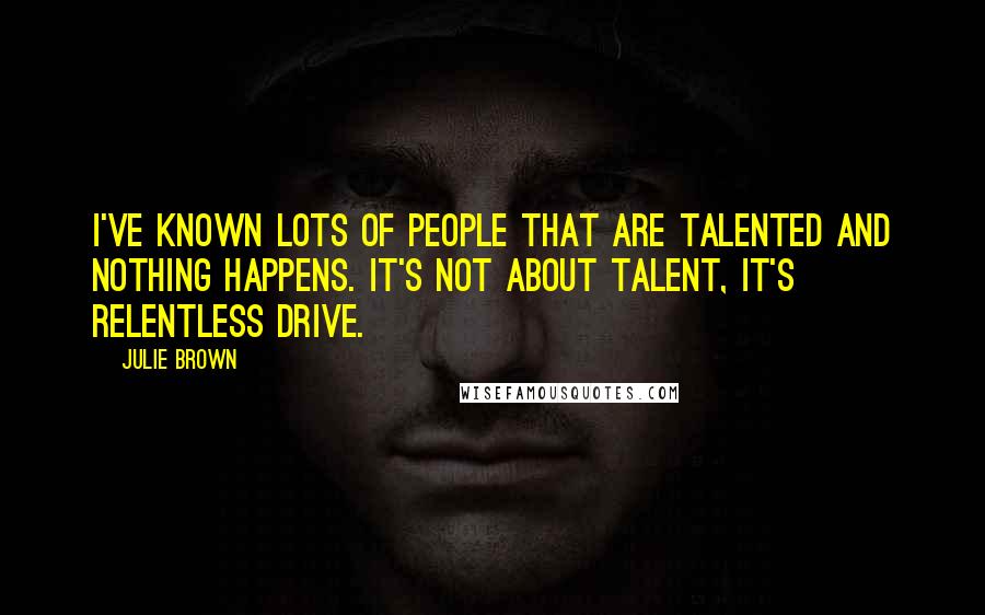 Julie Brown Quotes: I've known lots of people that are talented and nothing happens. It's not about talent, it's relentless drive.