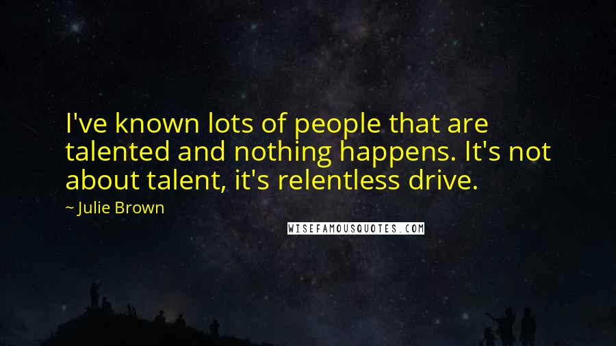 Julie Brown Quotes: I've known lots of people that are talented and nothing happens. It's not about talent, it's relentless drive.