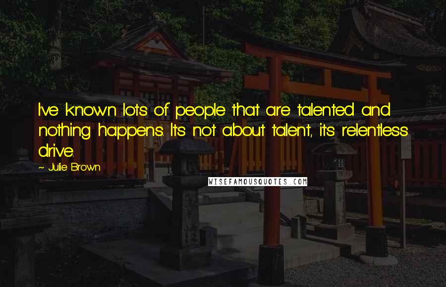 Julie Brown Quotes: I've known lots of people that are talented and nothing happens. It's not about talent, it's relentless drive.