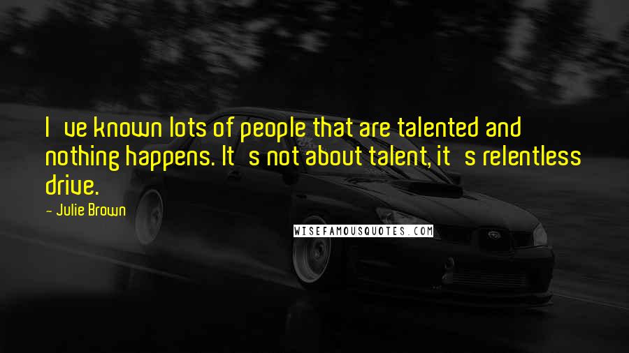 Julie Brown Quotes: I've known lots of people that are talented and nothing happens. It's not about talent, it's relentless drive.