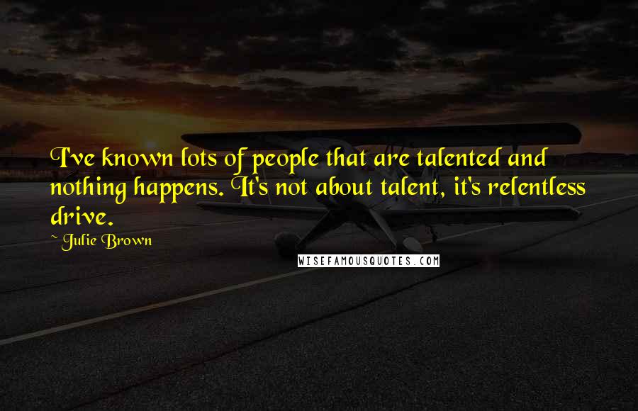 Julie Brown Quotes: I've known lots of people that are talented and nothing happens. It's not about talent, it's relentless drive.