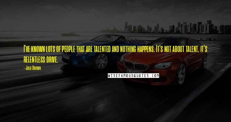 Julie Brown Quotes: I've known lots of people that are talented and nothing happens. It's not about talent, it's relentless drive.