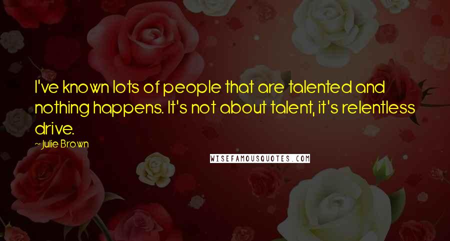 Julie Brown Quotes: I've known lots of people that are talented and nothing happens. It's not about talent, it's relentless drive.