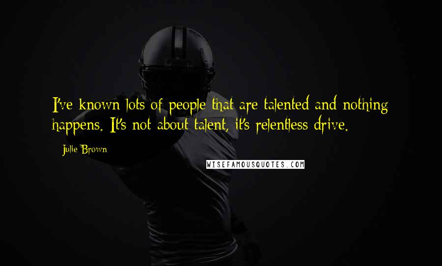 Julie Brown Quotes: I've known lots of people that are talented and nothing happens. It's not about talent, it's relentless drive.