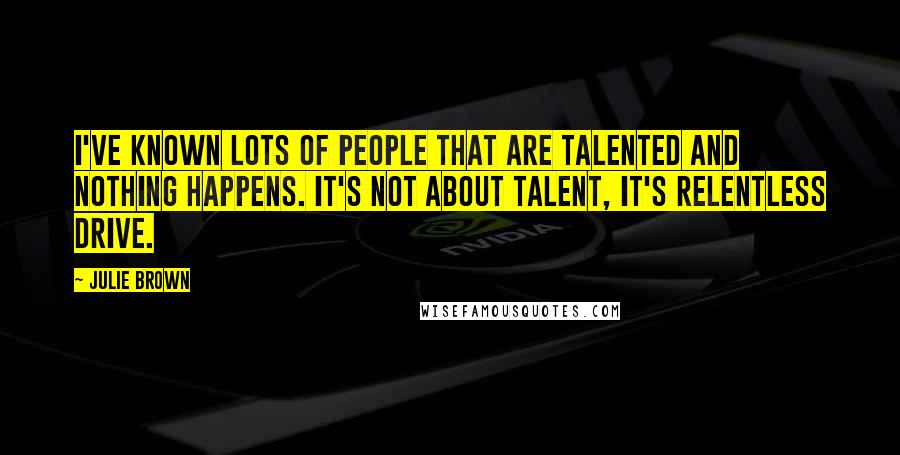 Julie Brown Quotes: I've known lots of people that are talented and nothing happens. It's not about talent, it's relentless drive.