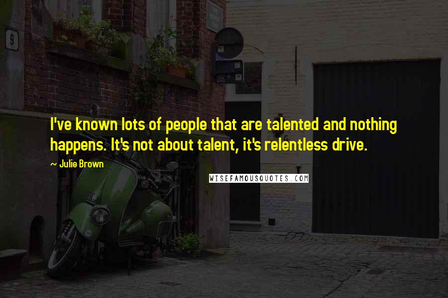 Julie Brown Quotes: I've known lots of people that are talented and nothing happens. It's not about talent, it's relentless drive.