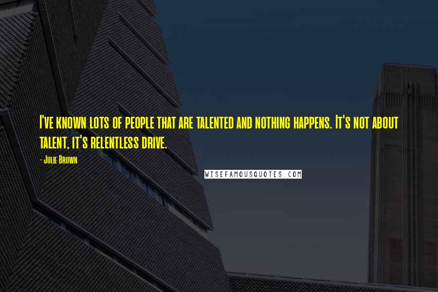 Julie Brown Quotes: I've known lots of people that are talented and nothing happens. It's not about talent, it's relentless drive.