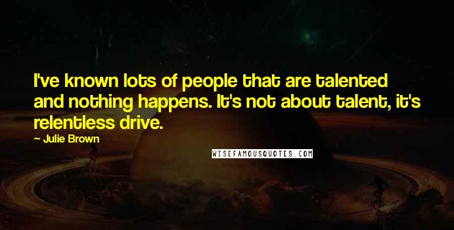 Julie Brown Quotes: I've known lots of people that are talented and nothing happens. It's not about talent, it's relentless drive.