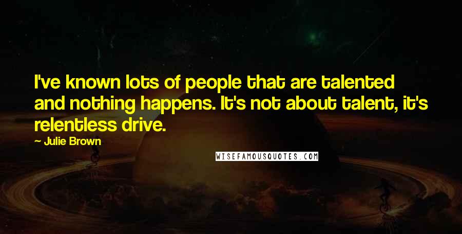 Julie Brown Quotes: I've known lots of people that are talented and nothing happens. It's not about talent, it's relentless drive.