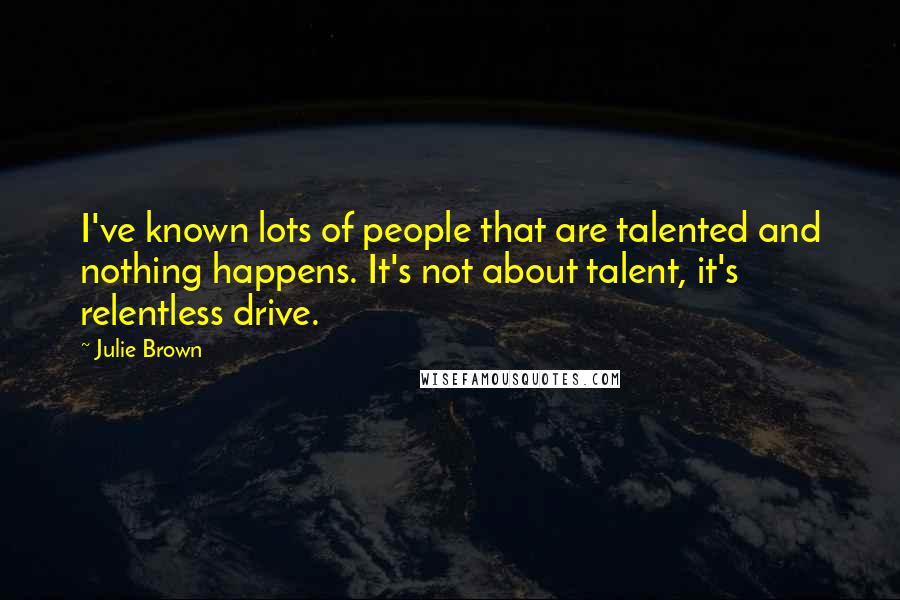 Julie Brown Quotes: I've known lots of people that are talented and nothing happens. It's not about talent, it's relentless drive.