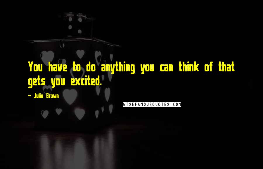 Julie Brown Quotes: You have to do anything you can think of that gets you excited.