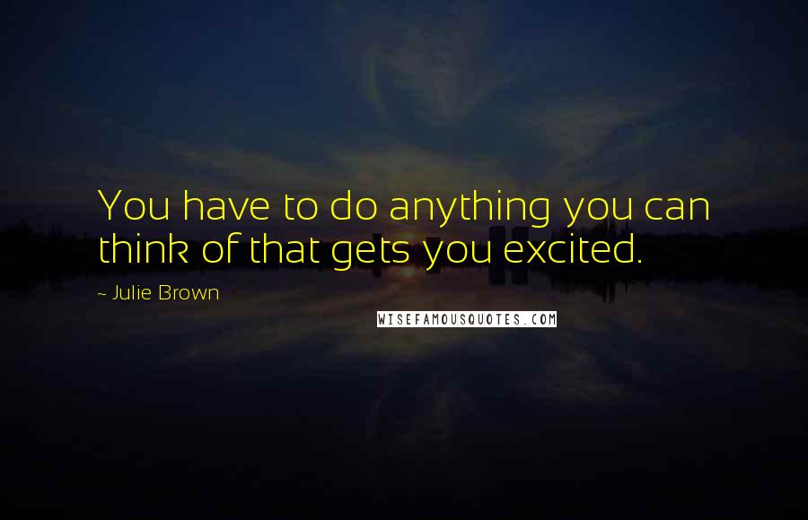 Julie Brown Quotes: You have to do anything you can think of that gets you excited.