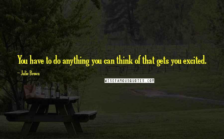 Julie Brown Quotes: You have to do anything you can think of that gets you excited.