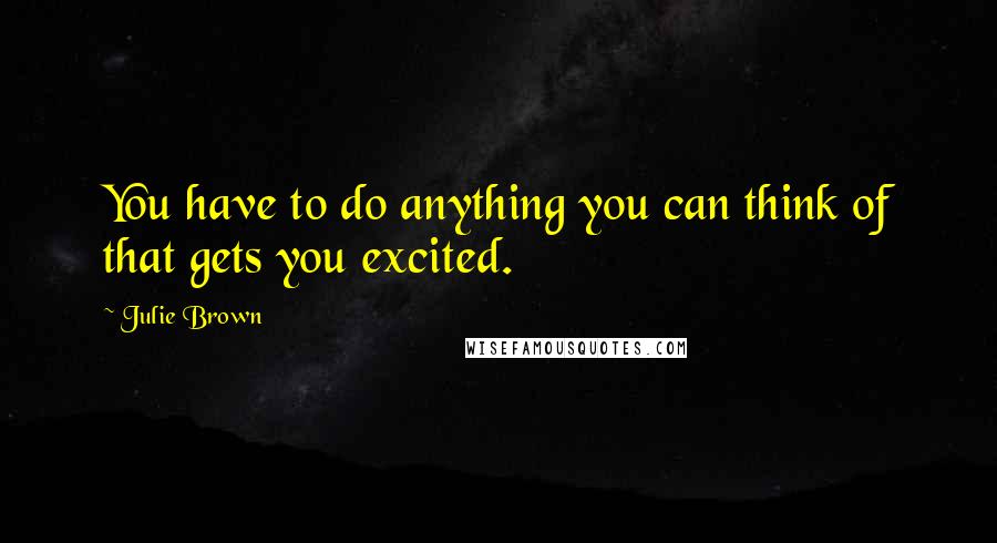 Julie Brown Quotes: You have to do anything you can think of that gets you excited.