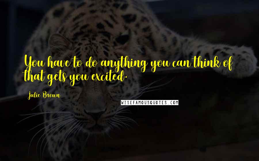 Julie Brown Quotes: You have to do anything you can think of that gets you excited.