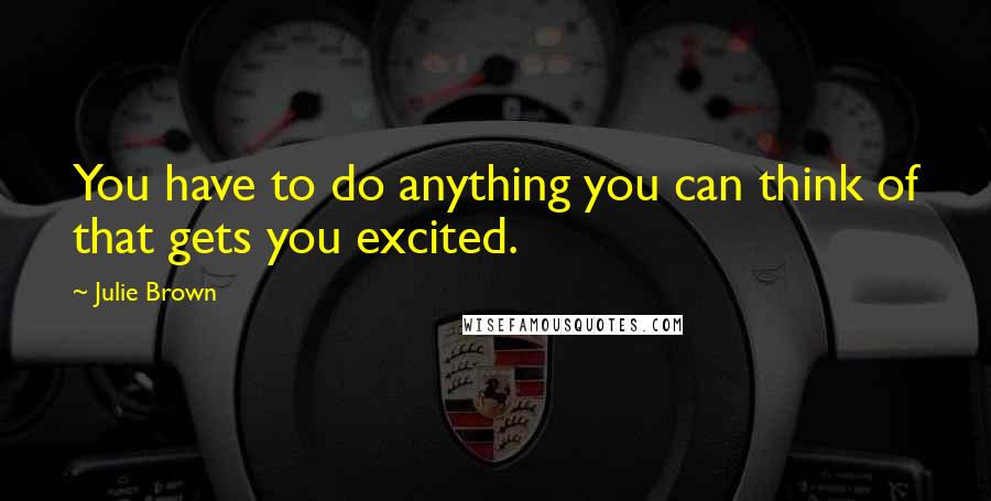 Julie Brown Quotes: You have to do anything you can think of that gets you excited.