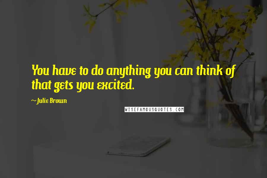 Julie Brown Quotes: You have to do anything you can think of that gets you excited.