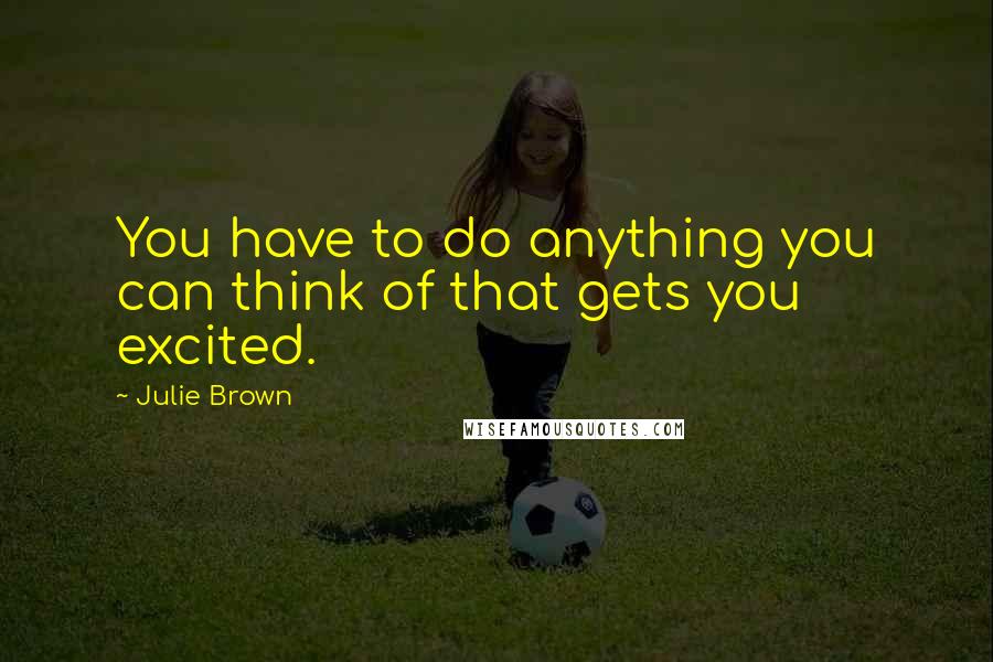 Julie Brown Quotes: You have to do anything you can think of that gets you excited.