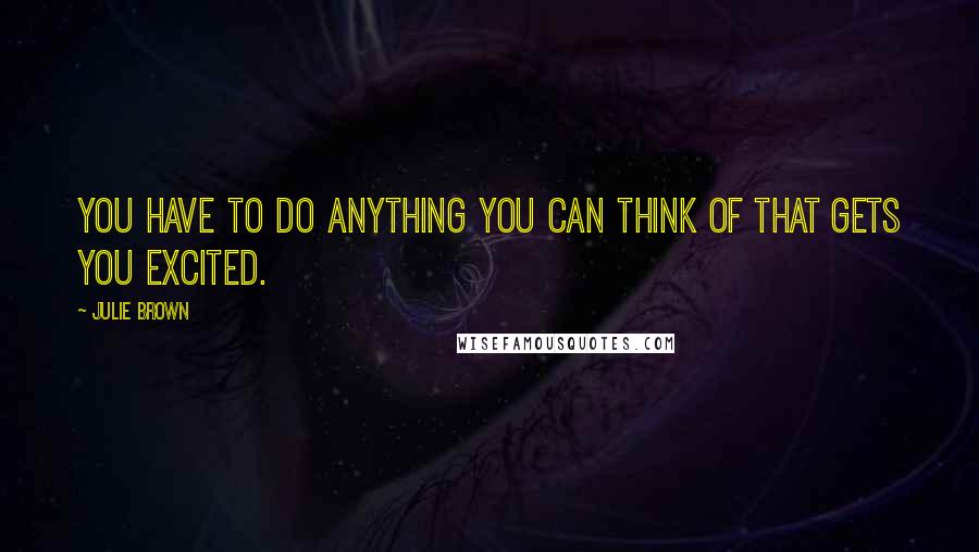 Julie Brown Quotes: You have to do anything you can think of that gets you excited.