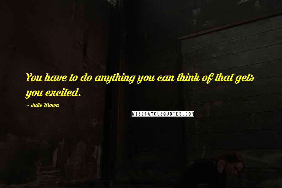 Julie Brown Quotes: You have to do anything you can think of that gets you excited.