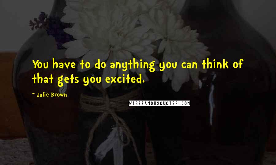 Julie Brown Quotes: You have to do anything you can think of that gets you excited.
