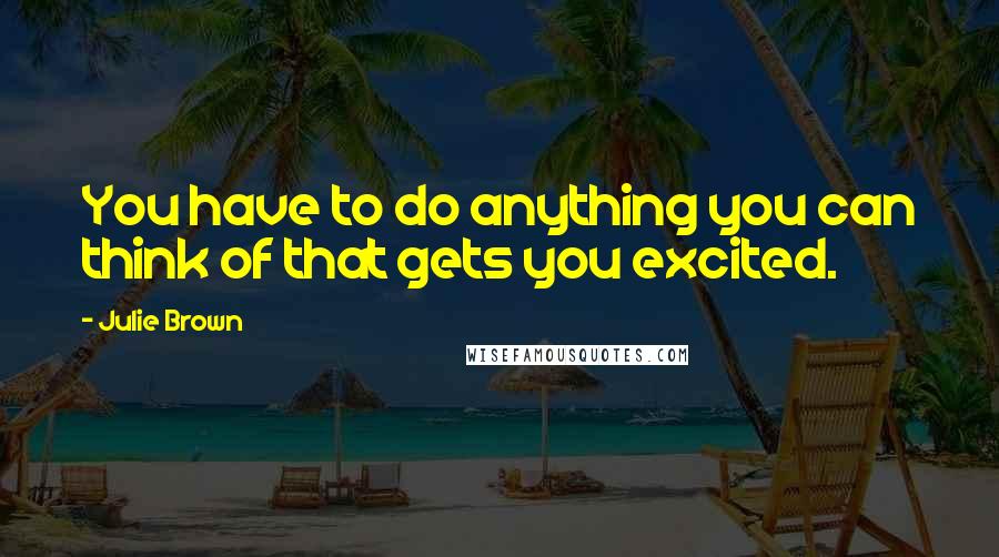 Julie Brown Quotes: You have to do anything you can think of that gets you excited.