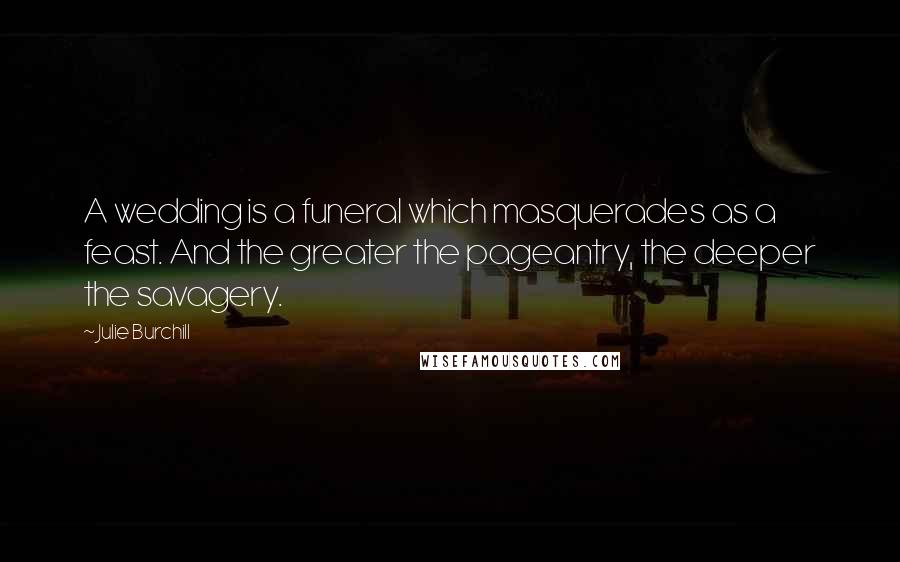 Julie Burchill Quotes: A wedding is a funeral which masquerades as a feast. And the greater the pageantry, the deeper the savagery.