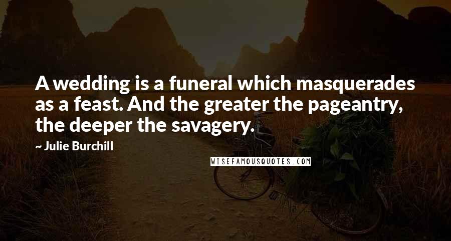 Julie Burchill Quotes: A wedding is a funeral which masquerades as a feast. And the greater the pageantry, the deeper the savagery.