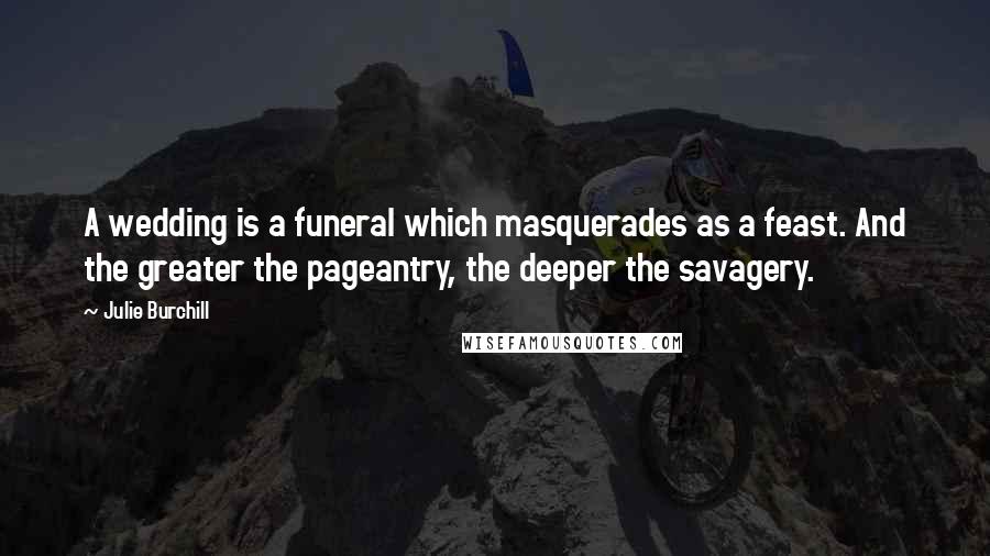 Julie Burchill Quotes: A wedding is a funeral which masquerades as a feast. And the greater the pageantry, the deeper the savagery.