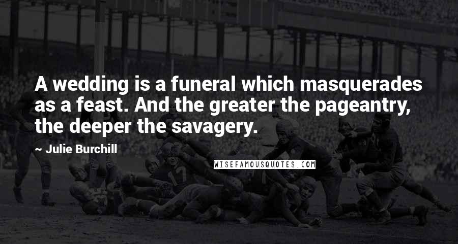 Julie Burchill Quotes: A wedding is a funeral which masquerades as a feast. And the greater the pageantry, the deeper the savagery.