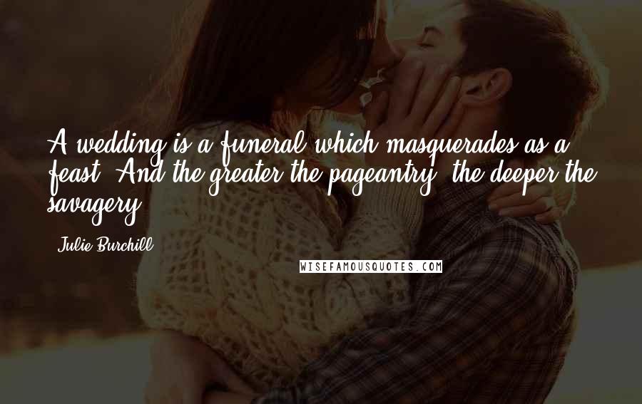 Julie Burchill Quotes: A wedding is a funeral which masquerades as a feast. And the greater the pageantry, the deeper the savagery.