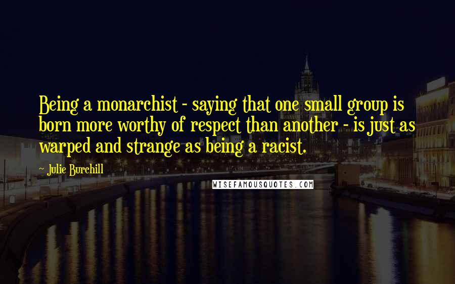 Julie Burchill Quotes: Being a monarchist - saying that one small group is born more worthy of respect than another - is just as warped and strange as being a racist.