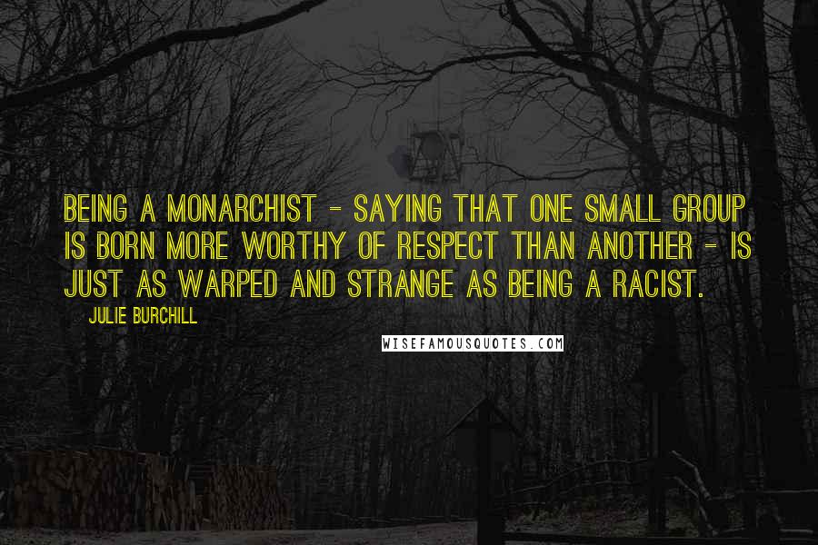 Julie Burchill Quotes: Being a monarchist - saying that one small group is born more worthy of respect than another - is just as warped and strange as being a racist.